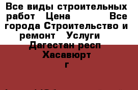 Все виды строительных работ › Цена ­ 1 000 - Все города Строительство и ремонт » Услуги   . Дагестан респ.,Хасавюрт г.